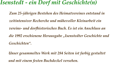 Isenstedt - ein Dorf mit Geschichte(n)	                 Zum 25-jährigen Bestehen des Heimatvereines entstand in zeitintensiver Recherche und mühevoller Kleinarbeit ein vereins- und dorfhistorisches Buch. Es ist ein Anschluss an die 1992 erschienene Herausgabe „Isenstedter Geschichte und Geschichten“.  Unser gesammeltes Werk mit 284 Seiten ist farbig gestaltet und mit einem festen Buchdeckel versehen.