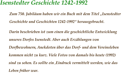 Isenstedter Geschichte 1242-1992 Zum 750. Jubiläum haben wir ein Buch mit dem Titel „Isenstedter Geschichte und Geschichten 1242-1992“ herausgebracht. Darin beschrieben ist zum einen die geschichtliche Entwicklung unseres Dorfes Isenstedt. Aber auch Erzählungen von Dorfbewohnern, Anekdoten über das Dorf- und dem Vereinsleben kommen nicht zu kurz. Viele Fotos von damals bis heute (1992) sind zu sehen. Es sollte ein ‚Eindruck vermittelt werden, wie das Leben früher war.
