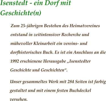 Isenstedt - ein Dorf mit Geschichte(n)	                 Zum 25-jährigen Bestehen des Heimatvereines entstand in zeitintensiver Recherche und mühevoller Kleinarbeit ein vereins- und dorfhistorisches Buch. Es ist ein Anschluss an die 1992 erschienene Herausgabe „Isenstedter Geschichte und Geschichten“.  Unser gesammeltes Werk mit 284 Seiten ist farbig gestaltet und mit einem festen Buchdeckel versehen.