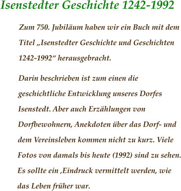 Isenstedter Geschichte 1242-1992 Zum 750. Jubiläum haben wir ein Buch mit dem Titel „Isenstedter Geschichte und Geschichten 1242-1992“ herausgebracht. Darin beschrieben ist zum einen die geschichtliche Entwicklung unseres Dorfes Isenstedt. Aber auch Erzählungen von Dorfbewohnern, Anekdoten über das Dorf- und dem Vereinsleben kommen nicht zu kurz. Viele Fotos von damals bis heute (1992) sind zu sehen. Es sollte ein ‚Eindruck vermittelt werden, wie das Leben früher war.