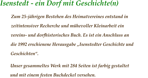 Isenstedt - ein Dorf mit Geschichte(n)	                 Zum 25-jährigen Bestehen des Heimatvereines entstand in zeitintensiver Recherche und mühevoller Kleinarbeit ein vereins- und dorfhistorisches Buch. Es ist ein Anschluss an die 1992 erschienene Herausgabe „Isenstedter Geschichte und Geschichten“.  Unser gesammeltes Werk mit 284 Seiten ist farbig gestaltet und mit einem festen Buchdeckel versehen.
