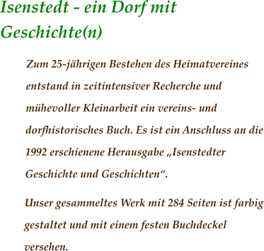 Isenstedt - ein Dorf mit Geschichte(n)	                 Zum 25-jährigen Bestehen des Heimatvereines entstand in zeitintensiver Recherche und mühevoller Kleinarbeit ein vereins- und dorfhistorisches Buch. Es ist ein Anschluss an die 1992 erschienene Herausgabe „Isenstedter Geschichte und Geschichten“.  Unser gesammeltes Werk mit 284 Seiten ist farbig gestaltet und mit einem festen Buchdeckel versehen.